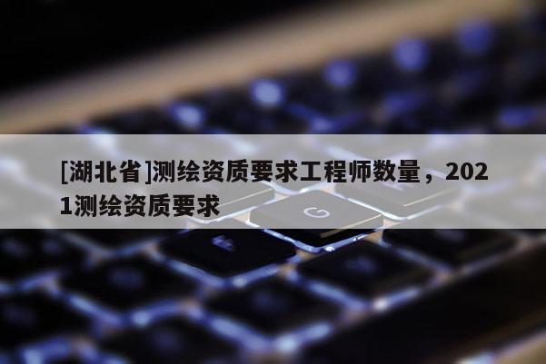 [湖北省]測(cè)繪資質(zhì)要求工程師數(shù)量，2021測(cè)繪資質(zhì)要求