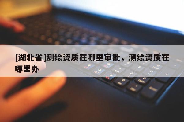 [湖北省]測繪資質在哪里審批，測繪資質在哪里辦