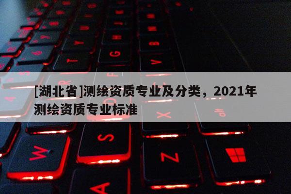 [湖北省]測繪資質(zhì)專業(yè)及分類，2021年測繪資質(zhì)專業(yè)標(biāo)準(zhǔn)