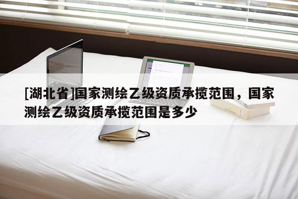 [湖北省]國家測繪乙級資質承攬范圍，國家測繪乙級資質承攬范圍是多少