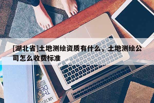 [湖北省]土地測繪資質(zhì)有什么，土地測繪公司怎么收費標準