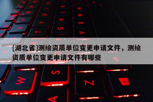 [湖北省]測(cè)繪資質(zhì)單位變更申請(qǐng)文件，測(cè)繪資質(zhì)單位變更申請(qǐng)文件有哪些
