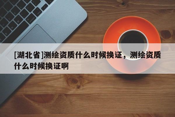 [湖北省]測繪資質什么時候換證，測繪資質什么時候換證啊