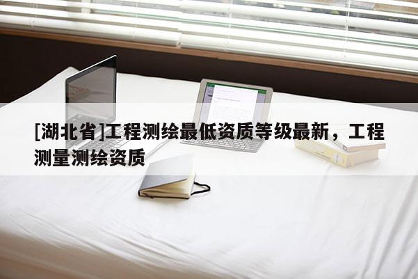 [湖北省]工程測繪最低資質(zhì)等級最新，工程測量測繪資質(zhì)