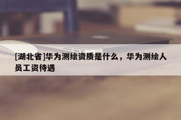 [湖北省]華為測(cè)繪資質(zhì)是什么，華為測(cè)繪人員工資待遇