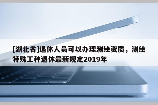 [湖北省]退休人員可以辦理測繪資質，測繪特殊工種退休最新規(guī)定2019年