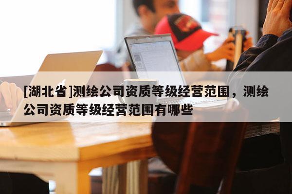 [湖北省]測繪公司資質等級經營范圍，測繪公司資質等級經營范圍有哪些