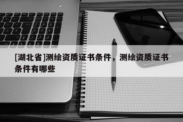 [湖北省]測繪資質證書條件，測繪資質證書條件有哪些