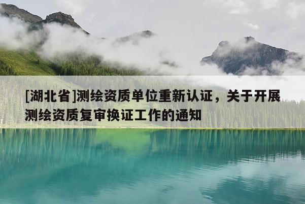 [湖北省]測繪資質單位重新認證，關于開展測繪資質復審換證工作的通知