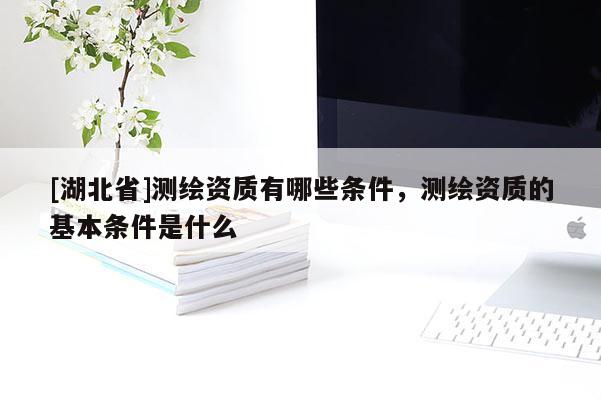 [湖北省]測(cè)繪資質(zhì)有哪些條件，測(cè)繪資質(zhì)的基本條件是什么