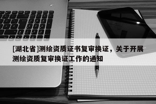 [湖北省]測(cè)繪資質(zhì)證書(shū)復(fù)審換證，關(guān)于開(kāi)展測(cè)繪資質(zhì)復(fù)審換證工作的通知