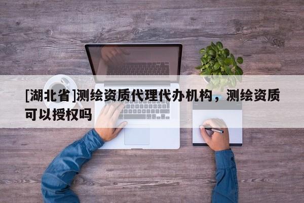 [湖北省]測繪資質代理代辦機構，測繪資質可以授權嗎