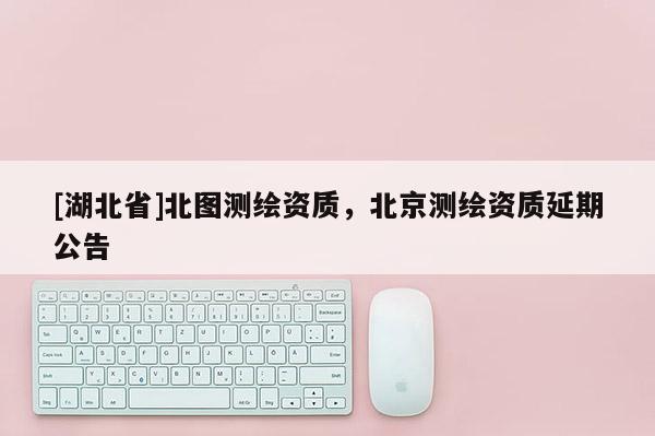[湖北省]北圖測繪資質，北京測繪資質延期公告