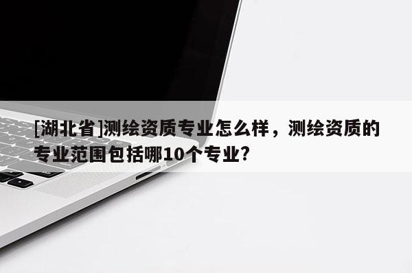 [湖北省]測繪資質專業怎么樣，測繪資質的專業范圍包括哪10個專業?