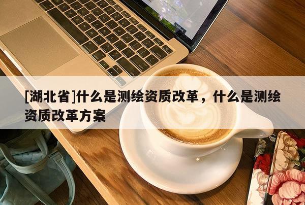 [湖北省]什么是測(cè)繪資質(zhì)改革，什么是測(cè)繪資質(zhì)改革方案