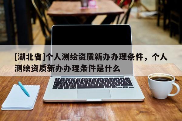 [湖北省]個人測繪資質新辦辦理條件，個人測繪資質新辦辦理條件是什么