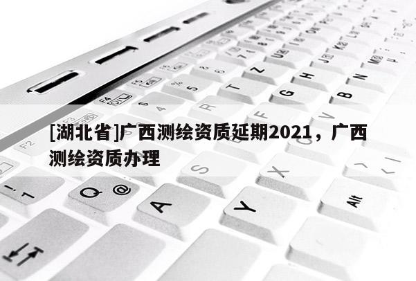 [湖北省]廣西測繪資質(zhì)延期2021，廣西測繪資質(zhì)辦理