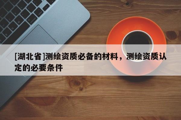 [湖北省]測繪資質必備的材料，測繪資質認定的必要條件