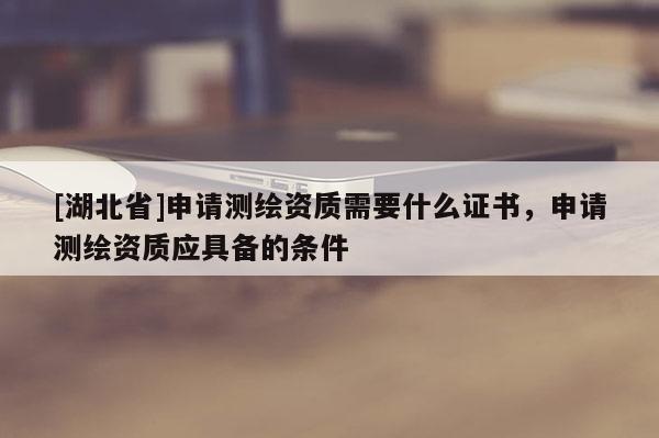 [湖北省]申請測繪資質需要什么證書，申請測繪資質應具備的條件