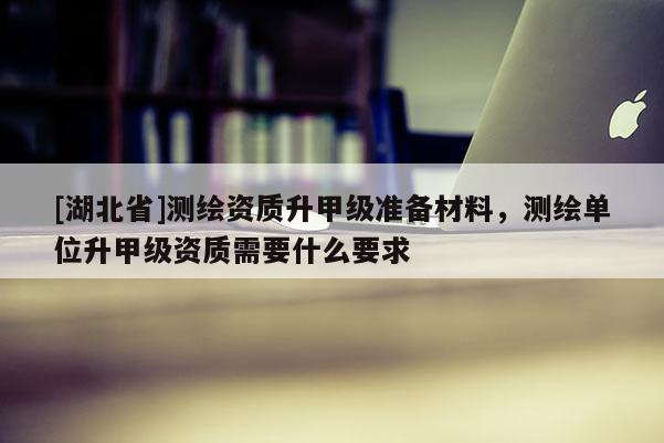 [湖北省]測繪資質升甲級準備材料，測繪單位升甲級資質需要什么要求