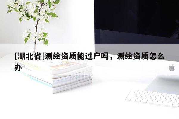 [湖北省]測繪資質(zhì)能過戶嗎，測繪資質(zhì)怎么辦