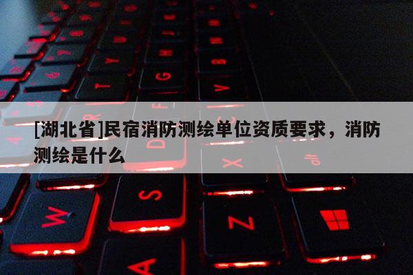 [湖北省]民宿消防測繪單位資質要求，消防測繪是什么