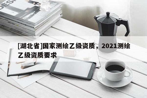 [湖北省]國家測繪乙級資質，2021測繪乙級資質要求