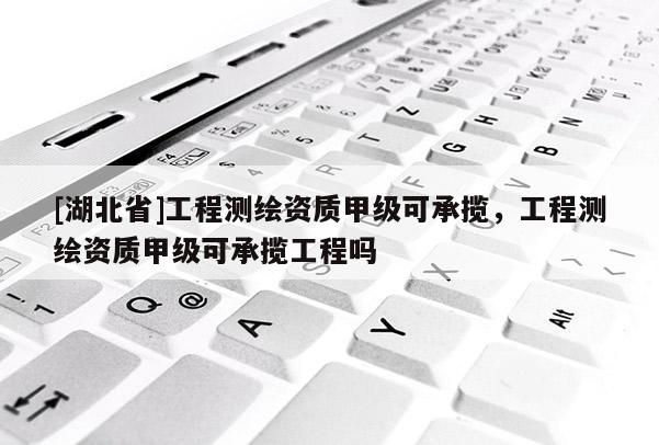 [湖北省]工程測繪資質甲級可承攬，工程測繪資質甲級可承攬工程嗎
