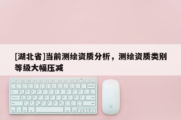 [湖北省]當前測繪資質分析，測繪資質類別等級大幅壓減