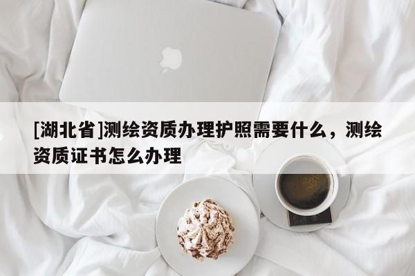 [湖北省]測繪資質辦理護照需要什么，測繪資質證書怎么辦理