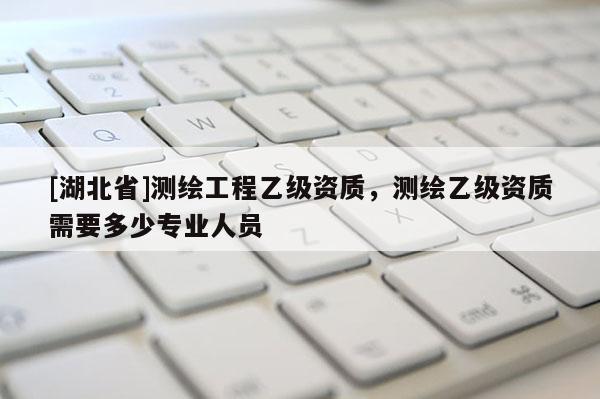 [湖北省]測繪工程乙級資質，測繪乙級資質需要多少專業人員