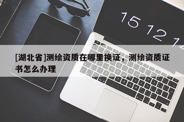 [湖北省]測繪資質在哪里換證，測繪資質證書怎么辦理