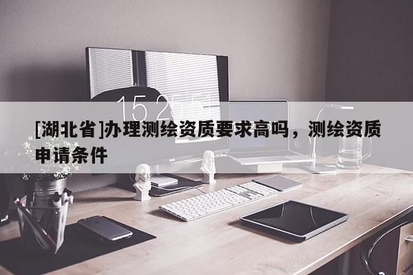 [湖北省]辦理測繪資質要求高嗎，測繪資質申請條件