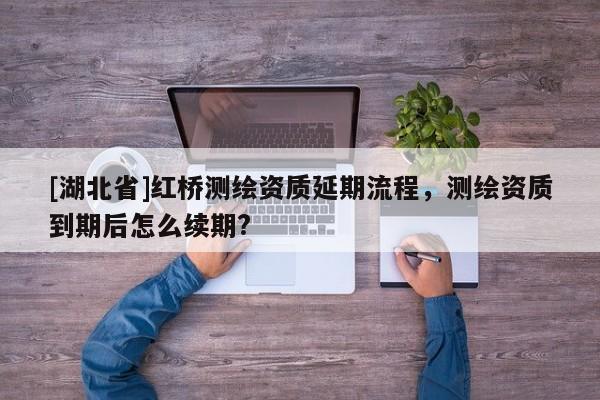 [湖北省]紅橋測(cè)繪資質(zhì)延期流程，測(cè)繪資質(zhì)到期后怎么續(xù)期?