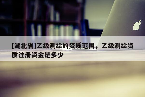 [湖北省]乙級測繪的資質范圍，乙級測繪資質注冊資金是多少