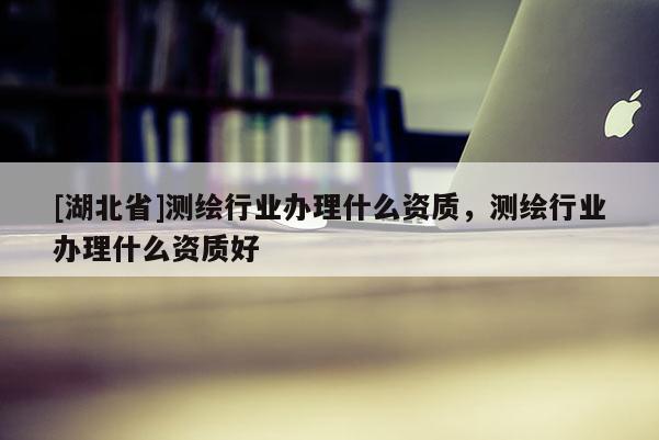 [湖北省]測繪行業辦理什么資質，測繪行業辦理什么資質好