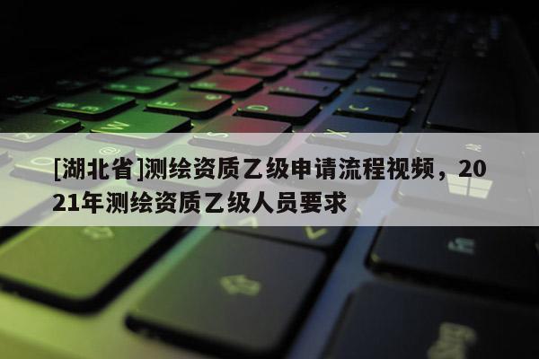 [湖北省]測繪資質乙級申請流程視頻，2021年測繪資質乙級人員要求