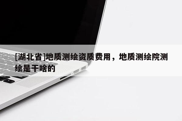 [湖北省]地質測繪資質費用，地質測繪院測繪是干啥的