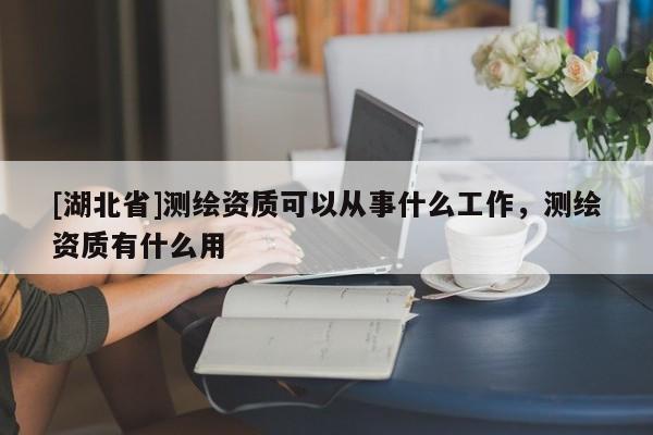 [湖北省]測繪資質可以從事什么工作，測繪資質有什么用