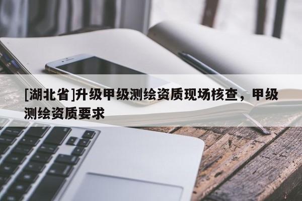 [湖北省]升級甲級測繪資質現場核查，甲級測繪資質要求