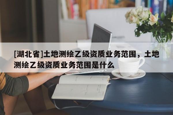 [湖北省]土地測繪乙級資質業務范圍，土地測繪乙級資質業務范圍是什么