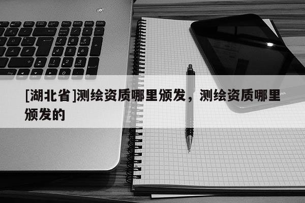 [湖北省]測繪資質(zhì)哪里頒發(fā)，測繪資質(zhì)哪里頒發(fā)的