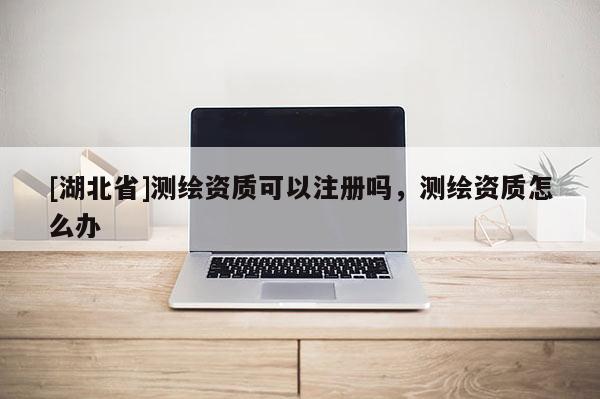 [湖北省]測繪資質可以注冊嗎，測繪資質怎么辦