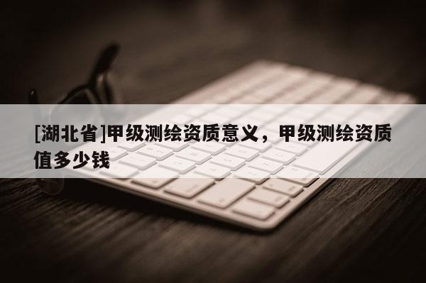 [湖北省]甲級測繪資質(zhì)意義，甲級測繪資質(zhì)值多少錢