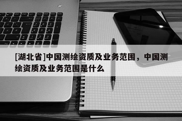 [湖北省]中國測繪資質及業務范圍，中國測繪資質及業務范圍是什么