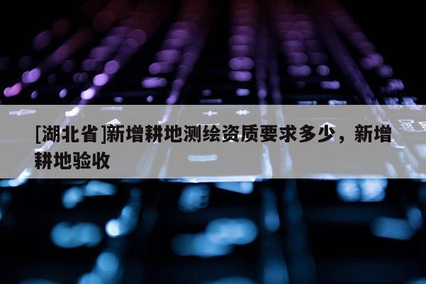 [湖北省]新增耕地測繪資質要求多少，新增耕地驗收