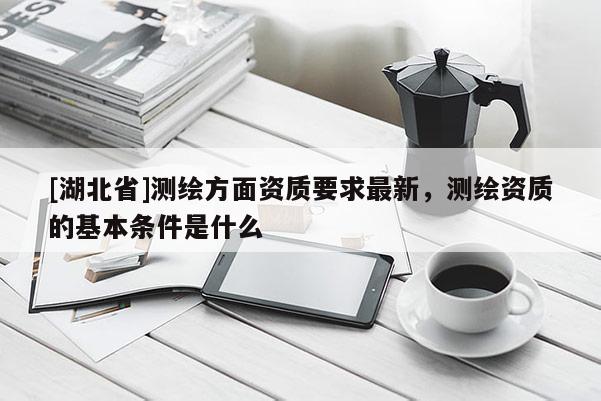 [湖北省]測繪方面資質要求最新，測繪資質的基本條件是什么