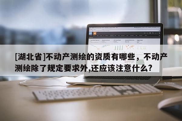 [湖北省]不動(dòng)產(chǎn)測(cè)繪的資質(zhì)有哪些，不動(dòng)產(chǎn)測(cè)繪除了規(guī)定要求外,還應(yīng)該注意什么?