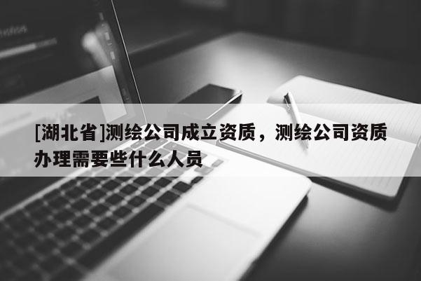 [湖北省]測繪公司成立資質，測繪公司資質辦理需要些什么人員