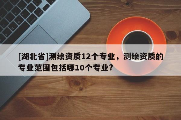 [湖北省]測繪資質12個專業，測繪資質的專業范圍包括哪10個專業?
